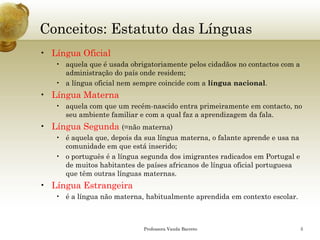 Conceitos: Estatuto das Línguas 
•Língua Oficial 
•aquela que é usada obrigatoriamente pelos cidadãos no contactos com a administração do país onde residem; 
•a língua oficial nem sempre coincide com a língua nacional. 
•Língua Materna 
•aquela com que um recém-nascido entra primeiramente em contacto, no seu ambiente familiar e com a qual faz a aprendizagem da fala. 
•Língua Segunda (=não materna) 
•é aquela que, depois da sua língua materna, o falante aprende e usa na comunidade em que está inserido; 
•o português é a língua segunda dos imigrantes radicados em Portugal e de muitos habitantes de países africanos de língua oficial portuguesa que têm outras línguas maternas. 
•Língua Estrangeira 
•é a língua não materna, habitualmente aprendida em contexto escolar. 
Professora Vanda Barreto 5 
 