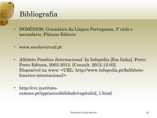 Bibliografia 
•DOMÍNIOS, Gramática da Língua Portuguesa, 3º ciclo e secundário, Plátano Editora 
•www.escolavirtual.pt 
•Alfabeto Fonético Internacional. InInfopédia[Em linha]. Porto: Porto Editora, 2003-2012. [Consult. 2012-12-03]. Disponível na www: <URL: http://www.infopedia.pt/$alfabeto- fonetico-internacional>. 
•http://cvc.instituto- camoes.pt/cpp/acessibilidade/capitulo2_1.html 
Professora Vanda Barreto 52 
