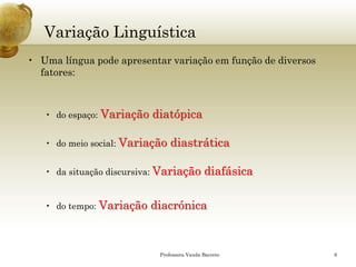 Variação Linguística 
•Uma língua pode apresentar variação em função de diversos fatores: 
•do espaço: Variação diatópica 
•do meio social: Variação diastrática 
•da situação discursiva:Variação diafásica 
•do tempo: Variação diacrónica 
Professora Vanda Barreto 6 
 