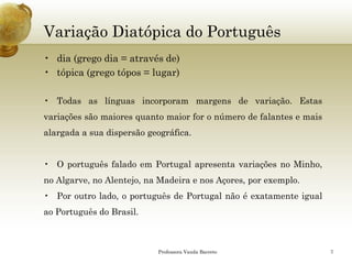 Variação Diatópica do Português 
•dia (grego dia = através de) 
•tópica (grego tópos = lugar) 
•Todasaslínguasincorporammargensdevariação.Estasvariaçõessãomaioresquantomaiorforonúmerodefalantesemaisalargadaasuadispersãogeográfica. 
•OportuguêsfaladoemPortugalapresentavariaçõesnoMinho, noAlgarve,noAlentejo,naMadeiraenosAçores,porexemplo. 
•Poroutrolado,oportuguêsdePortugalnãoéexatamenteigualaoPortuguêsdoBrasil. 
Professora Vanda Barreto 7 
 
