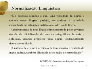 Normalização Linguística 
“Éoprocessosegundooqualumavariedadedalínguaéadotadacomolínguapadrão,tornando-seavariedadeaconselhadaemsituaçõesinstitucionaisdeusodalíngua. 
Apadronizaçãodeumalínguaéimplementadapelosgovernosatravésdaoficializaçãodenormasortográficas,lexicaisesintáticas,visandopromoverumalínguatendencialmenteniveladaeunificada. 
Osistemadeensinoéoveículodetransmissãoecontrolodalínguapadrão,tambémdifundidapelosmeiosdecomunicação.” 
DOMÍNIOS, Gramática da Língua Portuguesa 
Professora Vanda Barreto 9 
 