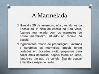 A Marmelada
O Hoje dia 29 de setembro, nós , os alunos da
Escola do 1º ciclo da escola da Boa Vista,
fizemos marmelada com os marmelos do
nosso marmeleiro, situado no recreio da
escola.
O Ingredientes /modo de preparação: Lavámos
e cortámos os marmelos; depois foram
cortados em bocados muito pequenos para
cozer mais depressa; depois foram ao lume,
juntou-se um pau de canela, 2kg de açúcar
amarelo e raspa de limão
 