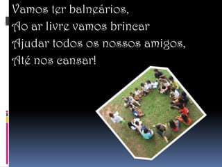 Vamos ter balneários,
Ao ar livre vamos brincar
Ajudar todos os nossos amigos,
Até nos cansar!
 