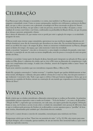 Celebração
É na Páscoa que toda a liturgia se encaminha e se centra, mas também é na Páscoa que nos renovamos
enquanto comunidade crente. Como os nossos antepassados, também nós celebramos a primavera da liber-
dade, em que a vida se encontra com a plenitude escatológica de Deus encarnado em Jesus de Nazaré.
Esta é festa do Povo de Deus, em que todos e cada um procura, através da recolha e do jejum, a nossa
condição de sermos com Cristo e em Cristo, confirmados na profundida da filiação divina, em que do passa-
do se abraça o presente, projetando o futuro.
Esta é altura de alimentar a fé, que muitas vezes se perde por entre a agitação do tempo e a secularidade
arrogante do meio.
A Páscoa tendo uma enorme carga comunitária, apresenta-se na sua excelência singular, refletida na cel-
ebração dominical, nesse dia da ressurreição que desemboca no oitavo dia. Na eucaristia fazemo-nos pre-
sentes no sacrifício do corpo e do sangue de Jesus. Assim ao entrarmos verdadeiramente na Páscoa, ultrapas-
samos os limites do tempo e do espaço, que cada momento é início da eternidade.
Sendo a eucaristia “anamnese”, esta não se circunscreve a uma simples recordação do passado, como tam-
bém não é a repetição de um rito mais ou menos simplificado, nem tão pouco a evocação de mais um gesto
salvífico de Deus.
Celebrar a eucaristia é tomar parte da doação de Jesus, fazendo parte integrante na salvação de Deus, que se
realiza no Filho. Jesus é o alimento do cristão, que ao viver n’Ele entra na dimensão do cumprimento e tudo
o que este compromisso trás consigo. A união com o Senhor, através do Unigénito reflete o amor “louco” de
Deus pelo homem.
É pois neste mistério eucarístico que nos entendemos enquanto filhos, e filhos no Pai.
Sendo Ele a própria contestação à “ordem terrestre”, é também Aquele que quebra definitivamente as bar-
reiras sociais, ideológicas e culturais; não para unificar a forma de se estar na vida, mas sim para mostrar o
que realmente é essencial à vida. Tudo o que aqui se celebra é feito por homens singulares e livres, que ao se
colocarem no caminho do Senhor, entram na construção de um mundo que responda aos anseios de Cristo:
“Reino de Deus”.
Viver a Páscoa
Desde o início que os cristãos entenderam a dimensão existencial que se realiza na Eucaristia. As primeiras
comunidades usavam expressões como a usada em Corintio – “Ceia do Senhor”-, ou como a de Jerusalém
–“Fração do Pão”-; expressões que acentuavam, em cada uma, um aspeto particular da própria celebração.
Como se nota, em Corinto o acento recaia sobre a verdade da comunidade entre pessoas de diferentes class-
es, que se realizava pela presença do Senhor; já em Jerusalém o acento apontava para a “partilha” de bens
entre irmãos, dinamizados pela caridade que a Eucaristia deveria conduzir.
Viver na fé e o amor elevam o conceito de comunhão, essencial para uma existência em Cristo.
É importante referir que na frase “Fazei isto em memória de mim.” (cf. Lc 22,19b), não remete para uma
repetição litúrgica, não se tratando, apenas também, de um ato interior. Este memorial indica a ação como a
via da sua expressão concreta.
 