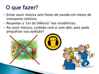 O que fazer?
- Evitar ouvir música sem fones de ouvido em meios de
transporte coletivo;
- Respeitar a “Lei do Silêncio” nas residências;
- Ao ouvir música, cuidado com o som alto, pois pode
prejudicar sua audição!!
 