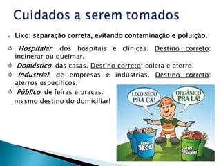  Lixo: separação correta, evitando contaminação e poluição.
 Hospitalar: dos hospitais e clínicas. Destino correto:
incinerar ou queimar.
 Doméstico: das casas. Destino correto: coleta e aterro.
 Industrial: de empresas e indústrias. Destino correto:
aterros específicos.
 Público: de feiras e praças.
mesmo destino do domiciliar!
 