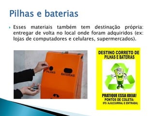 Pilhas e baterias
 Esses materiais também tem destinação própria:
entregar de volta no local onde foram adquiridos (ex:
lojas de computadores e celulares, supermercados).
 