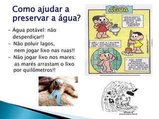 - Água potável: não
desperdiçar!!
- Não poluir lagos,
nem jogar lixo nas ruas!!
- Não jogar lixo nos mares:
as marés arrastam o lixo
por quilômetros!!
Como ajudar a
preservar a água?
 