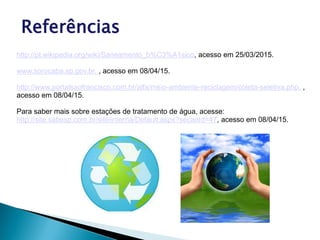 Referências
http://pt.wikipedia.org/wiki/Saneamento_b%C3%A1sico, acesso em 25/03/2015.
www.sorocaba.sp.gov.br, , acesso em 08/04/15.
http://www.portalsaofrancisco.com.br/alfa/meio-ambiente-reciclagem/coleta-seletiva.php, ,
acesso em 08/04/15.
Para saber mais sobre estações de tratamento de água, acesse:
http://site.sabesp.com.br/site/interna/Default.aspx?secaoId=47, acesso em 08/04/15.
 