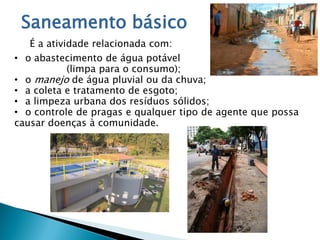 Saneamento básico
É a atividade relacionada com:
• o abastecimento de água potável
(limpa para o consumo);
• o manejo de água pluvial ou da chuva;
• a coleta e tratamento de esgoto;
• a limpeza urbana dos resíduos sólidos;
• o controle de pragas e qualquer tipo de agente que possa
causar doenças à comunidade.
 