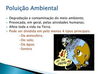 Poluição Ambiental
 Degradação e contaminação do meio ambiente;
 Provocada, em geral, pelas atividades humanas;
 Afeta toda a vida na Terra;
 Pode ser dividida em pelo menos 4 tipos principais:
-Da atmosfera;
-Do solo;
-Da água;
-Sonora
 