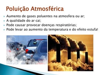 Poluição Atmosférica
 Aumento de gases poluentes na atmosfera ou ar;
 A qualidade do ar cai;
 Pode causar provocar doenças respiratórias;
 Pode levar ao aumento da temperatura e do efeito estufa!
 