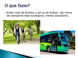 O que fazer?
- Andar mais de bicileta, a pé ou de ônibus: são meios
de transporte mais ecológicos, menos poluidores.
 