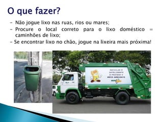 O que fazer?
- Não jogue lixo nas ruas, rios ou mares;
- Procure o local correto para o lixo doméstico =
caminhões de lixo;
- Se encontrar lixo no chão, jogue na lixeira mais próxima!
 