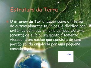 Estrutura da TerraO interior da Terra, assim como o interior de outros planetas telúricos, é dividido por critérios químicos em uma camada externa (crosta) de silício, um manto altamente viscoso, e um núcleo que consiste de uma porção sólida envolvida por uma pequena camada líquida.