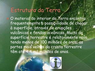 Estrutura da TerraO material do interior da Terra encontra frequentemente a possibilidade de chegar à superfície, através de erupções vulcânicas e fendas oceânicas. Muito da superfície terrestre é relativamente novo, tendo menos de 100 milhões de anos; as partes mais velhas da crosta terrestre têm até 4,4 mil milhões de anos.
