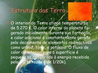 Estrutura das TerraO interior da Terra atinge temperaturas de 5.270 K. O calor interno do planeta foi gerado inicialmente durante sua formação, e calor adicional é constantemente gerado pelo decaimento de elementos radioactivos como urânio, tório, e potássio. O fluxo de calor do interior para a superfície é pequeno se comparado à energia recebida pelo Sol (a razão é de 1/20k).
