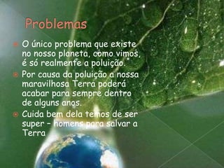ProblemasO único problema que existe no nosso planeta, como vimos, é só realmente a poluição. Por causa da poluição a nossa maravilhosa Terra poderá acabar para sempre dentro de alguns anos.Cuida bem dela temos de ser super – homens para salvar a Terra