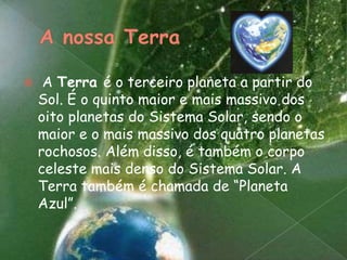 A nossa TerraA Terra é o terceiro planeta a partir do Sol. É o quinto maior e mais massivo dos oito planetas do Sistema Solar, sendo o maior e o mais massivo dos quatro planetas rochosos. Além disso, é também o corpo celeste mais denso do Sistema Solar. A Terra também é chamada de “Planeta Azul”.