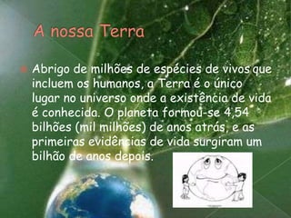 A nossa TerraAbrigo de milhões de espécies de vivosque incluem os humanos, a Terra é o único lugar no universo onde a existência de vida é conhecida. O planeta formou-se 4,54 bilhões (mil milhões) de anos atrás, e as primeiras evidências de vida surgiram um bilhão de anos depois. 