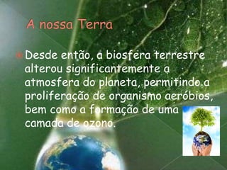 A nossa TerraDesde então, a biosfera terrestre alterou significantemente a atmosfera do planeta, permitindo a proliferação de organismo aeróbios, bem como a formação de uma camada de ozono.