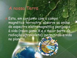 A nossa TerraEsta, em conjunto com o campo magnético terrestre, absorve as ondas do espectro eletromagnético perigosos à vida (raios gama X e a maior parte da radiação ultravioleta), permitindo a vida no planeta.