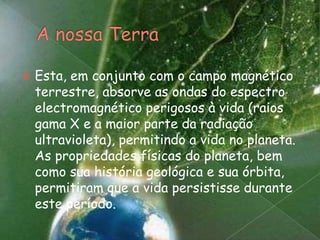 A nossa TerraEsta, em conjunto com o campo magnético terrestre, absorve as ondas do espectro electromagnético perigosos à vida (raios gama X e a maior parte da radiaçãoultravioleta), permitindo a vida no planeta. As propriedades físicas do planeta, bem como sua história geológica e sua órbita, permitiram que a vida persistisse durante este período.