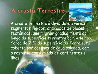 A crosta TerrestreA crosta terrestre é dividida em vários segmentos rígidos, chamados de placas tectónicas, que migram gradualmente ao longo da superfície terrestre com o tempo. Cerca de 71% da superfície da Terra está coberta por oceanos de água salgada, com o restante consistindo de continentes e ilhas.