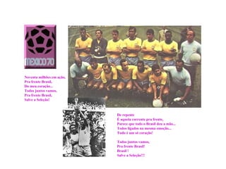 De repente É aquela corrente pra frente, Parece que todo o Brasil deu a mão... Todos ligados na mesma emoção... Tudo é um só coração! Todos juntos vamos, Pra frente Brasil! Brasil ! Salve a Seleção!!!  Noventa milhões em ação, Pra frente Brasil, Do meu coração... Todos juntos vamos, Pra frente Brasil, Salve a Seleção! 