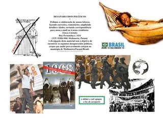 DESAPARECIDOS POLÍTICOS
*
Pedimos a colaboração de nossos leitores,
fazendo correções, comentários, ampliando
detalhes e dados, enviando correspondência
para nosso e-mail ou à nossa residência:
Irineu Colombo
Rua Pernambuco, 1034
CEP: 85884-000, Medianeira, Paraná.
A divulgação deste material tem o objetivo de
encontrar os seguintes desaparecidos políticos,
corpos que muito provavelmente estejam no
município de Medianeira/Paraná/Brasil.
o último a sair apague
a luz do aeroporto
 