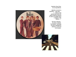 Stanislaw Ponte Preta
da correspondência
REGINA AUGUSTA
AMARAL — Rio (GB)
" ... sendo eu uma
grande apreciadora de
música moderna, gostaria
de saber sua opinião sobre
o conjunto "The
Beatles"..."
Pois não, senhorita.
Eu acho o conjunto
"The Beatles" um grupo
de quatro delinqüentes
musicais a serviço da
cocorocagem.
 