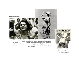 Como diz Leila Diniz…
* Eu seria a maior mulher do mundo se me dedicasse aos homens
*Todos os cafajestes que conheci na minha vida são uns anjos
de pessoas. * Na minha caminha dorme algumas noites, mais nada.
Nada de estabilidade.. * Sempre andei sozinha. Me dou bem comigo
mesma. * Eu tenho pena de homem não poder
ficar grávido. *
Mas eu vou embora…
Vou ler meu Pasquim
 