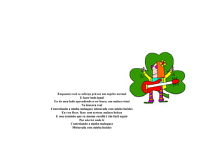 Enquanto você se esforça prá ser um sujeito normal
E fazer tudo igual
Eu do meu lado aprendendo a ser louco, um maluco total
Na loucura real
Controlando a minha maluquez misturada com minha lucidez
Eu vou ficar, ficar com certeza maluco beleza
E esse caminho que eu mesmo escolhi é tão fácil seguir
Por não ter onde ir
Controlando a minha maluquez
Misturada com minha lucidez
 