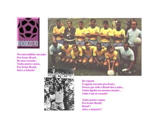 Noventa milhões em ação,
Pra frente Brasil,
Do meu coração...
Todos juntos vamos,
Pra frente Brasil,
Salve a Seleção!



                           De repente
                           É aquela corrente pra frente,
                           Parece que todo o Brasil deu a mão...
                           Todos ligados na mesma emoção...
                           Tudo é um só coração!

                           Todos juntos vamos,
                           Pra frente Brasil!
                           Brasil !
                           Salve a Seleção!!!
 