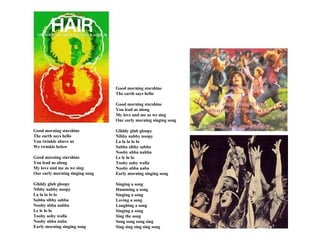 Good morning starshine
                                 The earth says hello

                                 Good morning starshine
                                 You lead us along
                                 My love and me as we sing
                                 Our early morning singing song

Good morning starshine           Gliddy glub gloopy
The earth says hello             Nibby nabby noopy
You twinkle above us             La la la lo lo
We twinkle below                 Sabba sibby sabba
                                 Nooby abba nabba
Good morning starshine           Le le lo lo
You lead us along                Tooby ooby walla
My love and me as we sing        Nooby abba naba
Our early morning singing song   Early morning singing song

Gliddy glub gloopy               Singing a song
Nibby nabby noopy                Humming a song
La la la lo lo                   Singing a song
Sabba sibby sabba                Loving a song
Nooby abba nabba                 Laughing a song
Le le lo lo                      Singing a song
Tooby ooby walla                 Sing the song
Nooby abba naba                  Song song song sing
Early morning singing song       Sing sing sing sing song
 