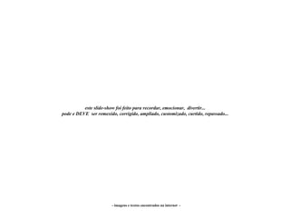este slide-show foi feito para recordar, emocionar, divertir...
pode e DEVE ser remexido, corrigido, ampliado, customizado, curtido, repassado...




                        - imagens e textos encontrados na internet -
 