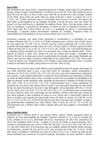 Deus Filho
Nós ensinamos que Jesus Cristo, a segunda pessoa da Trindade, possui todas as prerrogativas
divinas, sendo Co-igual, Consubstancial e Co-Eterno com o Pai (Jo 14.9). Nós ensinamos que o
Deus Pai criou os Céus e a terra e tudo o que neles há, de acordo com a Sua vontade, através
de Seu Filho, Jesus Cristo, por quem todas as coisas continuam a existir e a operar (Jô 1.3; Cl
1.15,17; Hb 1.2).Nós ensinamos que na encarnação Deus tornou-se homem. Ele colocou de
lado todas as prerrogativas da sua Deidade, tomando a forma de servo, mas sem deixar de
possuir, em Sua vida terrena, a totalidade da essência Divina. Isto é, Ele não perdeu nada, em
grau ou substância, a plenitude da divindade, ao deixar de usar os atributos inerentes a Ele
como Deus, pois Ele é Deus Eterno (Is 9.6), e a qualidade do eterno é inextinguível.Na
encarnação, a segunda pessoa eternamente existente da Trindade, incorporou todas as
características da humanidade e tornou-se Deus-homem (Fp 2.5-8; Cl 2.4).

Ensinamos, portanto, que Jesus Cristo representa a Humanidade e a Divindade em uma
unidade indivisível (Mq 5.2; Jo 5.23; Cl 2.9).Nós ensinamos que o Senhor Jesus Cristo nasceu
de uma virgem (Is 7.14; Mt 1.23; Lc 1.26-35), que foi o Deus encarnado (Jo 1.1,14) e que o
propósito da encarnação foi revelar Deus (Jo 1.18; 14.9,10), redimir o homem e governar sobre
o Reino de Deus (Sl 2.7-9; Is 9.6; Jo 1.29; Fl 2.9-11; Hb 7.25,26; I Pe 1.18,19).Ensinamos que
o ministério terreno efetuado por Jesus, foi executado sob a unção do Espírito Santo: “Pois o
Espírito do Senhor é sobre mim, porque Ele tem me ungido para pregar o Evangelho aos
pobres, Ele tem me enviado para curar os quebrantados de coração, para pregar libertação aos
cativos, dar vista aos cegos e colocar em liberdade os que estão presos” (Lc 4.18). “Deus ungiu
a Jesus de Nazaré com o Espírito Santo e com virtude; o qual andou fazendo o bem, e curando
a todos os oprimidos do Diabo, porque Deus era com Ele” (Atos 10.38).

Ensinamos que o Senhor Jesus Cristo efetuou nossa redenção através do sangue derramado na
sua morte sacrificial sobre a cruz; e que esta morte foi voluntária, vicária, propiciatória e
redentiva (Jo 10.15; Rm 3.24,25; 5.8; I Pe 2.24). Ele viveu uma vida irrepreensível, totalmente
sem pecado, a qual satisfez plenamente a justiça de Deus.Ensinamos que baseados na eficácia
da morte de Nosso Senhor Jesus Cristo, o pecador crente é livre da punição, da penalidade e do
poder do pecado; sendo declarado justo, possuidor da vida eterna e adotado na família de Deus
(Rm 3.25; 5.8,9; II Co 5.14,15; I Pe 2.24; 3.18).Ensinamos que a nossa justificação foi
garantida por sua literal ressurreição física da morte e que está agora assentado do lado direto
do Pai, de onde intercede por nós como nosso Advogado e Sumo Sacerdote (Mt 28.6; lc 24.38-
39; At 2.30,31; Rm 4.25; 8.34; I Tm 2.5; Hb 7.25; 9.24; I Jo 2.1).Ensinamos que a ressurreição
de Jesus Cristo foi mais uma confirmação da sua Deidade e através dele Deus deu provas de
que havia aceitado a obra expiatória de Jesus na cruz. Sendo que a ressurreição corporal de
Jesus é também uma garantia da ressurreição futura de todos os crentes (Jo 5.26-29; 14.19;
Rm 1.4; 4.25; 6.5-10; I Co 15.20,23).Ensinamos que Jesus retornará para arrebatar a Igreja e
que posteriormente implantará seu reino Milenar sobre a terra (At 1.9-11; I Ts 4.13-18; Ap
20).Ensinamos que o Senhor Jesus Cristo é Aquele pelo qual Deus julgará a humanidade (Jo
5.22,23).

Deus, Espírito Santo
Ensinamos que o Espírito Santo é uma pessoa Divina, eterna, infinita, possuindo todos os
atributos de uma personalidade da Deidade, incluindo intelecto (I Co 2.10,13), emoção (Ez
4.30), vontade (I Co 12.11); eternidade (Hb 9.14); onipresença (Sl 139.7-10); onisciência (Is
40.13,14); onipotência (Rm 15.13); e verdade (Jo 16.13). Em todos os divinos atributos, Ele é
Co-igual e Consubstancial com o Pai e o Filho (Mt 28.25,26; I Co 12.4-6; 2Co 13.14; Hb 10.15-
17), que Ele é Deus (At 5.3,4).Ensinamos que um trabalho singular do Espírito Santo começou
no Pentecostes, quando Ele veio do Pai como uma promessa de Cristo (Jo 14.16,17; 15.26)
para iniciar e completar a edificação do Corpo de Cristo (I Co 12.13). O campo de ação da Sua
divina atividade inclui convencer o mundo do pecado, da justiça e do juízo; glorificar o Senhor
 