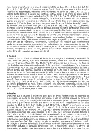 Jesus Cristo e transformar os crentes à imagem do Filho de Deus (Jo 16.7-9; At 1.5; 2.4; Rm
8.29; II Co 3.18; Ef 2.22).Ensinamos que o Espírito Santo é uma pessoa sobrenatural e
soberana, na regeneração, batizando todos os crentes no corpo de Cristo (I Co 12.13). O
Espírito Santo também é Aquele que santifica, instrui, dirige e os enche de poder para o
serviço; e sela os crentes para o dia da redenção (Rm 8.9; II Co 3.6; Ef 1.13).Ensinamos que o
Espírito Santo é o Instrutor Divino, que guiou, os apóstolos e profetas em toda a verdade
quando eles estavam escrevendo a revelação de Deus, a Bíblia. Cada crente possuí em seu ser,
a presença do Espírito Santo desde o momento da salvação, e que é obrigação de todo nascido
de novo ser cheio do Espírito Santo (Jo 16.13; Rm 8.9; Ef 5.18; II Pe 1.21; I Jo 2.20,27).Como
membros da igreja evangélica Assembléia de Deus, pioneira na prática pentecostal, ensinamos
a atualidade e a necessidade, para o serviço, do batismo no Espírito Santo , operação dos dons
espirituais, e a evidência do fruto do Espírito na vida do obreiro.Cremos ser línguas estranhas a
evidência inicial de que a pessoa foi batizada no Espírito Santo.Defendemos também o direito,
baseadas na tradição histórica e pioneira da nossa denominação e também por entender que
possuímos base bíblica, de continuar a chamar esta segunda experiência de batismo no Espírito
Santo, em vez de “plenitude”, “enchimento”, “santificação” ou qualquer outra nomenclatura
usada por grupos recentes pentecostais, por carismáticos, por neo-pentecostais ou por não
pentecostais.Ensinamos também que a manifestação do Espírito Santo através das línguas,
profecia, interpretação, dons de cura, palavra de sabedoria, discernimento de espíritos ou
outros dons, são essenciais ao serviço ministerial.

O Homem
Ensinamos que o homem foi criado por Deus em sua imagem e semelhança. O homem foi
criado livre do pecado, com uma natureza racional, intelectual, volitiva e moralmente
responsável perante Deus. (Gn 2.7; 15.25; Tg 3.9).Ensinamos que a intenção de Deus na
criação do homem foi que este pudesse glorificá-lo, mantendo comunhão com Ele e fazendo a
Sua vontade (Is 43.7; Cl 1.16; Ap 4.11).Ensinamos que no pecado de desobediência de Adão, o
homem perdeu sua inocência, trazendo a penalidade da morte física e espiritual, tornando-se
merecedor da ira de Deus. Assim a queda de Adão deixou o homem totalmente incapaz de
escolher ou fazer o que é aceitável diante de Deus. Com a natureza pecaminosa e sem poder
que o capacite a recuperar-se por si só, o homem ficou irremediavelmente perdido. A sua
salvação é unicamente através do trabalho redentivo de Jesus Cristo (Gn 2.16,17; 3.1; Jo 3.36;
Rm 3.23; 6.23; I Co 2.14; Ef 2.1-3; I Tm 2.13-14; I Jo 1.8).Ensinamos que pelo fato de todos
os homens procederem de Adão, todos herdaram a sua natureza corrompida, sendo Jesus a
única exceção. Todos os homens são pecadores por natureza, escolha e ação individual ( Sl
14.1-3; Jr. 17.9; Rm 3.9-18,23; 5.10-12).

Salvação
Ensinamos que a salvação é totalmente pela graça de Deus, fundamentada na redenção de
Jesus Cristo, no mérito do seu sangue derramado, e não por méritos pessoais ou obras (Jo
1.12; Ef 1.7; 2.8-10; I Pe 1.18,19).Ensinamos que a justificação (Rm 8.33) é um ato pelo qual
Deus declara justos todos aqueles que através da fé em Jesus arrependeram-se dos seus
pecados (Lc 13.3; At 2.38; 3.19; 11.18; Rm 2.4; II Co 7.10; Is 55.6,7) e confessam-no como
Soberano Senhor (Rm 10.9,10; I Co 12.3; II Co 4.5; Fp 2.11). Esta justiça é separada de
qualquer virtude ou obra humana (Rm 3.20; 4.6), e consiste em aceitar o sacrifício vicário de
Jesus para a redenção dos nossos pecados (Cl 2.14; I Pe. 2.24) e imputar a justiça de Cristo a
nós (I Co 1.30; II Co 5.21).Ensinamos que a regeneração é um trabalho sobrenatural do
Espírito Santo através do qual uma natureza e uma vida divina é dada (Jo 3.3-7; Tt 3.5). É
instantânea e executada unicamente pelo poder do Espírito Santo através da instrumentalidade
da Palavra de Deus (Jo 5.24), quando o pecador arrependido, responde em fé à divina provisão
da salvação. A genuína regeneração é manifestada por frutos dignos de arrependimento ao se
demonstrar atitudes e condutas condizentes com o testemunho cristão. É através da
regeneração, ao receber uma nova natureza, que o homem se habilita a viver uma vida que
 