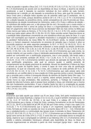 vença ao pecado e agrade a Deus (Jo3. 3-7; I Co 6.19-20; Ef 2.10; 5.17-21; Fp 2.12; Cl 3.16; II
Pe 1.4-10).Ensinamos de acordo com as Assembléias de Deus no Brasil, a doutrina da eleição
condicional, a qual é baseada no exercício individual do livre arbítrio de cada homem.
Entendemos ser a eleição um ato baseado na presciência de Deus, pelo qual Ele escolheu em
Jesus Cristo para a salvação todos aqueles que de antemão sabia que O aceitariam, isto é,
somos eleitos em Cristo, porque decidimos aceitá-lo (Ef 1.4; I Pe 1.1,2; II Tm 1.9).Ensinamos
ser a eleição baseada na presciência divina, sendo conseqüência de uma fé prevista por Deus.
(Discordamos da eleição incondicional do Calvinismo, onde a fé é fruto e vidência da eleição –
os indivíduos são eleitos para crer, e não porque hão de crer). De acordo com o nosso ensino, a
eleição incondicional fere o senso de justiça de Deus e a responsabilidade do homem. Como
falar em julgamento onde não houve exercício da liberdade? Além do mais vemos na Bíblia que
Cristo morreu por todos os Homens, (I Tm 2.4,6; Hb 2.9; I Jo 2.2; II Pe 3.9), sendo a vontade
divina que todos sejam salvos (Mt 11.28; Rm 10.13). Estes convites seriam hipocrisia divina se
a aceitação deles dependesse unicamente de uma assistência eficaz por parte de Deus. E o que
fazer com exortações que inspiram a atividade missionária e a pregação do Evangelho a todas
os perdidos? Retiraríamos da nossa Bíblia Mc 16.15,16?Assim sendo, na eleição condicional
Deus e o homem cooperam mutuamente no processo de salvação (que o homem é ativo na
conversão podemos ver pelas seguintes passagens: Is 55.7; Jr 18.11; Ez 18.23-32; 33.11; At
2.38; 3.19; 17.30).As seguintes referências sustentam a nossa posição da eleição condicional:
Mt 7.24; Mt 25.34-40; I Sm 2.30; Jo 3.10; Mt 10.32; 11.28; Mc 8.38; 11.3,6; Lc 9.23; At 2.21;
10.43; 17.30; Rm 1.16; 10.13,14; I Tm 2.3,4; Ap 3.20; 22.17.Ensinamos que cada crente, no
mesmo instante em que aceita a Jesus é declarado posicionalmente santo. Esta santidade não
poderá ser confundida com a santificação progressiva, mas é uma posição, não tendo nada a
ver com a sua presente condição (At 20.32; I Co 1.2,30; 6.11; II Ts 2.13; Hb 2.11; 3.1;
10.10,14; 13.12; I Pe 1.2).Ensinamos também que através da operação do Espírito Santo, há
uma santificação progressiva, pela qual se procura igualar o padrão presente de
comportamento ao do estado posicional de santidade. Através da obediência à Palavra de Deus
e através do poder do Espírito Santo, o crente é capaz de viver uma vida de santificação
progressiva, na qual vai crescendo mais e mais, até a estatura de varão perfeito (Ef 4.13; Jo
17.17,19; Rm 6.1-22; II Co 3.18; I Ts 9.3-4; 5.23).Ensinamos que cada pessoa salva está
envolvida em um conflito diário (a nova criação em Cristo guerreia contra a carne). Ressaltamos
que a provisão para a vitória é conseguida através do domínio do Espírito Santo (Rm caps. 7 e
8). O conflito contudo, entre a carne e o espírito, estará sempre presente (a menos que o
crente morra ou seja arrebatado). Não aceitamos, portanto, a Teologia da erradicação do
pecado da natureza humana, após a pessoa haver aceitado a Jesus, por entender que a mesma
não tem fundamento escriturístico. O que o Espírito Santo faz não é a erradicação do pecado
mas é providenciar vitória sobre o poder do pecado (Gl 5.16-25; Ef 4.22-24; Fp 3.12; Cl 3.9,10;
I Pe 1.14-16; I Jo 3.5-9).

A Igreja
Ensinamos que todo aquele que colocar sua fé em Jesus Cristo, fará parte imediatamente da
unidade do seu Corpo Espiritual, a Igreja (I Co 12.12,13), a qual é também chamada sua noiva
(II Co 11.2; Ef 5.23-32; Ap 19.7,8); e da qual Cristo é a cabeça (Ef 1.22; 4.15; Cl
1.18).Ensinamos que a Igreja, o Corpo de Cristo, começou formalmente no dia de Pentecostes
(At 2.1-21, 38-47) e Ela estará de pé (Mt 16.18) até que Cristo venha, e haja o seu rapto (I Co
15.51,52; I Ts 4.13-18).Ensinamos que a Igreja é um organismo espiritual designado por
Cristo, formada por todos os nascidos de novo na presente época (Ef 2.11 – 3.6). Entendemos
que o estabelecimento e a continuidade das Igrejas locais é ensinada no Novo Testamento (At
14.23,27; 20.17,28; Cl 1.2; Fp 1.1; I Ts 1.1; II Ts 1.1).Ensinamos que os líderes devem dirigir a
Igreja como servos de Cristo (ITm 5.17-22). E como eles tem a autoridade divina na direção da
Igreja, espera-se que a congregação se submeta à sua liderança (Hb 13.7,17).Ensinamos como
padrão o sistema eclesiástico hierárquico utilizado pela Assembléia de Deus no Brasil. Os
vínculos organizacionais se articulam a partir do nível municipal (igreja local – sede e suas
 
