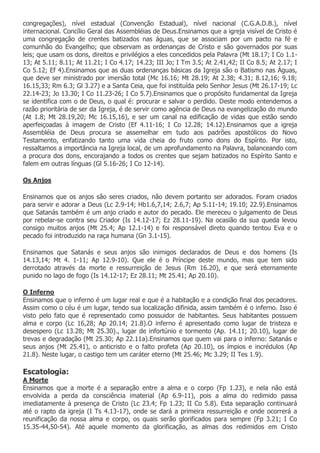 congregações), nível estadual (Convenção Estadual), nível nacional (C.G.A.D.B.), nível
internacional. Concílio Geral das Assembléias de Deus.Ensinamos que a igreja visível de Cristo é
uma congregação de crentes batizados nas águas, que se associam por um pacto na fé e
comunhão do Evangelho; que observam as ordenanças de Cristo e são governados por suas
leis; que usam os dons, direitos e privilégios a eles concedidos pela Palavra (Mt 18.17; I Co 1.1-
13; At 5.11; 8.11; At 11.21; I Co 4.17; 14.23; III Jo; I Tm 3.5; At 2.41,42; II Co 8.5; At 2.17; I
Co 5.12; Ef 4).Ensinamos que as duas ordenanças básicas da Igreja são o Batismo nas Águas,
que deve ser ministrado por imersão total (Mc 16.16; Mt 28.19; At 2.38; 4.31; 8.12,16; 9.18;
16.15,33; Rm 6.3; Gl 3.27) e a Santa Ceia, que foi instituída pelo Senhor Jesus (Mt 26.17-19; Lc
22.14-23; Jo 13.30; I Co 11.23-26; I Co 5.7).Ensinamos que o propósito fundamental da Igreja
se identifica com o de Deus, o qual é: procurar e salvar o perdido. Deste modo entendemos a
razão prioritária de ser da Igreja, é de servir como agência de Deus na evangelização do mundo
(At 1.8; Mt 28.19,20; Mc 16.15,16), e ser um canal na edificação de vidas que estão sendo
aperfeiçoadas à imagem de Cristo (Ef 4.11-16; I Co 12.28; 14.12).Ensinamos que a igreja
Assembléia de Deus procura se assemelhar em tudo aos padrões apostólicos do Novo
Testamento, enfatizando tanto uma vida cheia do fruto como dons do Espírito. Por isto,
ressaltamos a importância na Igreja local, de um aprofundamento na Palavra, balanceando com
a procura dos dons, encorajando a todos os crentes que sejam batizados no Espírito Santo e
falem em outras línguas (Gl 5.16-26; I Co 12-14).

Os Anjos

Ensinamos que os anjos são seres criados, não devem portanto ser adorados. Foram criados
para servir e adorar a Deus (Lc 2.9-14; Hb1.6,7,14; 2.6,7; Ap 5.11-14; 19.10; 22.9).Ensinamos
que Satanás também é um anjo criado e autor do pecado. Ele mereceu o julgamento de Deus
por rebelar-se contra seu Criador (Is 14.12-17; Ez 28.11-19). Na ocasião da sua queda levou
consigo muitos anjos (Mt 25.4; Ap 12.1-14) e foi responsável direto quando tentou Eva e o
pecado foi introduzido na raça humana (Gn 3.1-15).

Ensinamos que Satanás e seus anjos são inimigos declarados de Deus e dos homens (Is
14.13,14; Mt 4. 1-11; Ap 12.9-10). Que ele é o Príncipe deste mundo, mas que tem sido
derrotado através da morte e ressurreição de Jesus (Rm 16.20), e que será eternamente
punido no lago de fogo (Is 14.12-17; Ez 28.11; Mt 25.41; Ap 20.10).

O Inferno
Ensinamos que o inferno é um lugar real e que é a habitação e a condição final dos pecadores.
Assim como o céu é um lugar, tendo sua localização difinida, assim também é o inferno. Isso é
visto pelo fato que é representado como possuidor de habitantes. Seus habitantes possuem
alma e corpo (Lc 16,28; Ap 20.14; 21.8).O inferno é apresentado como lugar de tristeza e
desespero (Lc 13.28; Mt 25.30)., lugar de infortúnio e tormento (Ap. 14.11; 20.10), lugar de
trevas e degradação (Mt 25.30; Ap 22.11a).Ensinamos que quem vai para o inferno: Satanás e
seus anjos (Mt 25.41), o anticristo e o falto profeta (Ap 20.10), os ímpios e incrédulos (Ap
21.8). Neste lugar, o castigo tem um caráter eterno (Mt 25.46; Mc 3.29; II Tes 1.9).

Escatologia:
A Morte
Ensinamos que a morte é a separação entre a alma e o corpo (Fp 1.23), e nela não está
envolvida a perda da consciência imaterial (Ap 6.9-11), pois a alma do redimido passa
imediatamente à presença de Cristo (Lc 23.4; Fp 1.23; II Co 5.8). Esta separação continuará
até o rapto da igreja (I Ts 4.13-17), onde se dará a primeira ressurreição e onde ocorrerá a
reunificação da nossa alma e corpo, os quais serão glorificados para sempre (Fp 3.21; I Co
15.35-44,50-54). Até aquele momento da glorificação, as almas dos redimidos em Cristo
 