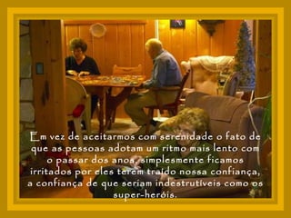 Em vez de aceitarmos com serenidade o fato de que as pessoas adotam um ritmo mais lento com o passar dos anos, simplesmente ficamos irritados por eles terem traído nossa confiança, a confiança de que seriam indestrutíveis como os super-heróis. 