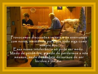 Provocamos discussões inúteis e os enervamos com nossa insistência para que tudo siga como sempre foi.  Essa nossa intolerância só pode ser medo.  Medo de perdê-los, e medo de perdermos a nós mesmos, medo de também deixarmos de ser lúcidos e joviais.  
