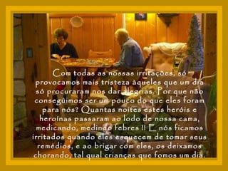 Com todas as nossas irritações, só provocamos mais tristeza àqueles que um dia só procuraram nos dar alegrias. Por que não conseguimos ser um pouco do que eles foram para nós? Quantas noites estes heróis e heroínas passaram ao lodo de nossa cama, medicando, medindo febres !! E nós ficamos irritados quando eles esquecem de tomar seus remédios, e ao brigar com eles, os deixamos chorando, tal qual crianças que fomos um dia. 