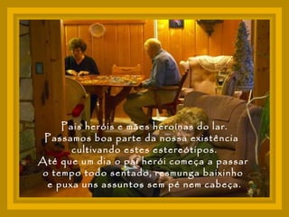 Pais heróis e mães heroínas do lar. Passamos boa parte da nossa existência  cultivando estes estereótipos. Até que um dia o pai herói começa a passar  o tempo todo sentado, resmunga baixinho  e puxa uns assuntos sem pé nem cabeça. 