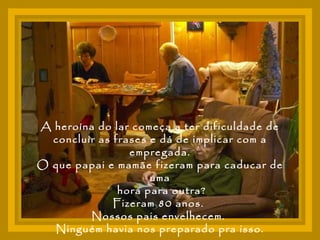 A heroína do lar começa a ter dificuldade de concluir as frases e dá de implicar com a empregada. O que papai e mamãe fizeram para caducar de uma hora para outra? Fizeram 80 anos.  Nossos pais envelhecem.  Ninguém havia nos preparado pra isso. 