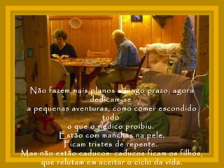 Não fazem mais planos a longo prazo, agora dedicam-se  a pequenas aventuras, como comer escondido tudo  o que o médico proibiu.  Estão com manchas na pele. Ficam tristes de repente.  Mas não estão caducos: caducos ficam os filhos,  que relutam em aceitar o ciclo da vida. 