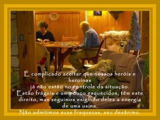 É complicado aceitar que nossos heróis e heroínas já não estão no controle da situação.  Estão frágeis e um pouco esquecidos, têm este direito, mas seguimos exigindo deles a energia de uma usina. Não admitimos suas fraquezas, seu desânimo. 