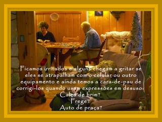 Ficamos irritados e alguns chegam a gritar se eles se atrapalham com o celular ou outro equipamento e ainda temos a cara-de-pau de corrigi-los quando usam expressões em desuso:  Calça de brim?  Frege?  Auto de praça? 