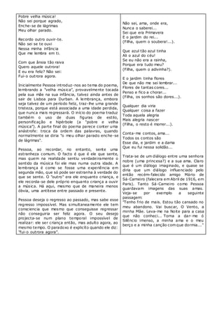 Pobre velha música!
Não sei porque agrado,
Enche-se de lágrimas
Meu olhar parado.
Recordo outro ouvir-te.
Não sei se te ouvi
Nessa minha infância
Que me lembra em ti.
Com que ânsia tão raiva
Quero aquele outrora!
E eu era feliz? Não sei:
Fui-o outrora agora.
Inicialmente Pessoa introduz-nos ao tema do poema,
lembrando a "velha música", provavelmente tocada
pela sua mãe na sua infância, talvez ainda antes de
sair de Lisboa para Durban. A lembrança, embora
seja talvez de um período feliz, traz-lhe uma grande
tristeza, porque está associada a uma idade perdida,
que nunca mais regressará. O início do poema traduz
também o uso de duas figuras de estilo,
personificação e hipérbole (a "pobre e velha
música"). A parte final do poema parece conter uma
anástrofe: troca da ordem das palavras, quando
normalmente se diria "o meu olhar parado enche-se
de lágrimas".
Pessoa, ao recordar, no entanto, sente uma
estranheza comum. O facto é que é ele que sente,
mas quem na realidade sentiu verdadeiramente o
sentido da música foi ele mas numa outra idade. A
lembrança é como se fosse uma experiência em
segunda mão, que só pode ser estranha à verdade do
que se sente. O "outro" era ele enquanto criança, e
ele recorda-se dele próprio enquanto criança a ouvir
a música. Há aqui, mesmo que de maneira menos
óbvia, uma antítese entre passado e presente.
Pessoa deseja o regresso ao passado, mas sabe esse
regresso impossível. Mas simultaneamente ele tem
consciencia que mesmo que conseguisse regressar
não conseguiria ser feliz agora. O seu desejo
projecta-se num plano temporal impossível de
realizar: ele ser criança então, mas adulto agora, ao
mesmo tempo. O paradoxo é explicíto quando ele diz:
"fui-o outrora agora”.
Não sei, ama, onde era,
Nunca o saberei...
Sei que era Primavera
E o jardim do rei...
(Filha, quem o soubera!...).
Que azul tão azul tinha
Ali o azul do céu!
Se eu não era a rainha,
Porque era tudo meu?
(Filha, quem o adivinha?).
E o jardim tinha flores
De que não me sei lembrar...
Flores de tantas cores...
Penso e fico a chorar...
(Filha, os sonhos são dores...).
Qualquer dia viria
Qualquer coisa a fazer
Toda aquela alegria
Mais alegria nascer
(Filha, o resto é morrer...).
Conta-me contos, ama...
Todos os contos são
Esse dia, e jardim e a dama
Que eu fui nessa solidão...
Trata-se de um diálogo entre uma senhora
nobre (uma princesa?) e a sua ama. Claro
que é um diálogo imaginado, e quase se
diria que um diálogo influenciado pelo
então recém-falecido amigo Mário de
Sá-Carneiro (falecera em Abril de 1916, em
Paris). Tanto Sá-Carneiro como Pessoa
guardavam imagens das suas amas.
Veja-se por exemplo a seguinte
passagem:
"Tenho frio de mais. Estou tão cansado no
meu abandono. Vai buscar, O Vento, a
minha Mãe. Leva-me na Noite para a casa
que não conheci... Torna a dar- me ó
Silêncio imenso, a minha ama e o meu
berço e a minha canção com que dormia..."
 