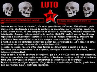 NÃO FAZ MUITO TEMPO QUE HOUVE 
UM 
RITUAL MACABRO DESSES NO 
BRASIL 
Durante nossos "anos de chumbo", não só os guerrilheiros sofreram; 104 militares, poli-ciais 
e civis, obedecendo a ordens de combate ou executados por terroristas, perderam 
a vida. Sobre esses, há uma conspiração de silêncio e, obviamente, nenhuma proposta de 
indenização. Qualquer balanço objetivo do decênio 1965-75 revelará que no Brasil houve 
repressão e desenvolvimento econômico (foi a era do "milagre brasileiro"), enquanto nos 
socialismos terceiromundistas e no leste europeu houve repressão e estagnação. 
É também coisa de politólogos românticos pensar que a revolução de 1964 nada fez senão 
interromper um processo normal de sucessão democrática. 
A opção, na época, não era entre duas formas de democracia: a social e a liberal. 
Era entre dois autoritarismos: o de esquerda, ideológico e raivoso, e o de direita, enca-bulado 
e biodegradável. 
Hoje se sabe, à luz da abertura de arquivos, que a CIA e o KGB (que em tudo discordam) 
tinham surpreendente concordância na análise do fenômeno brasileiro: o Brasil experimen-taria 
uma interrupção no processo democrático de substituição de lideranças. 
Reproduzindo o paradigma varguista, Jango Goulart, pressionado por Brizola, queria tam-bém 
seu "Estado Novo". motivação ideológica. 
 